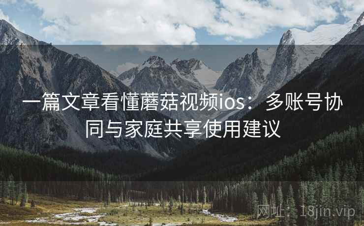 一篇文章看懂蘑菇视频ios:多账号协同与家庭共享使用建议 一篇文章看懂蘑菇视频ios:多账号协同与家庭共享使用建议