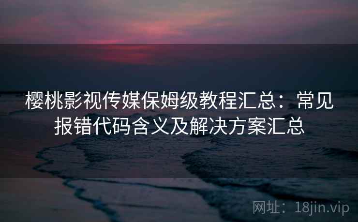 樱桃影视传媒保姆级教程汇总:常见报错代码含义及解决方案汇总 樱桃影视传媒保姆级教程汇总:常见报错代码含义及解决方案汇总