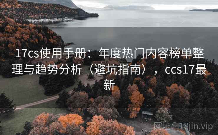 17cs使用手册：年度热门内容榜单整理与趋势分析（避坑指南），ccs17最新