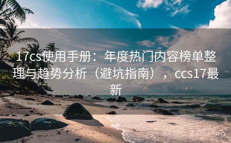 17cs使用手册:年度热门内容榜单整理与趋势分析(避坑指南),ccs17最新 17cs使用手册:年度热门内容榜单整理与趋势分析(避坑指南),ccs17最新
