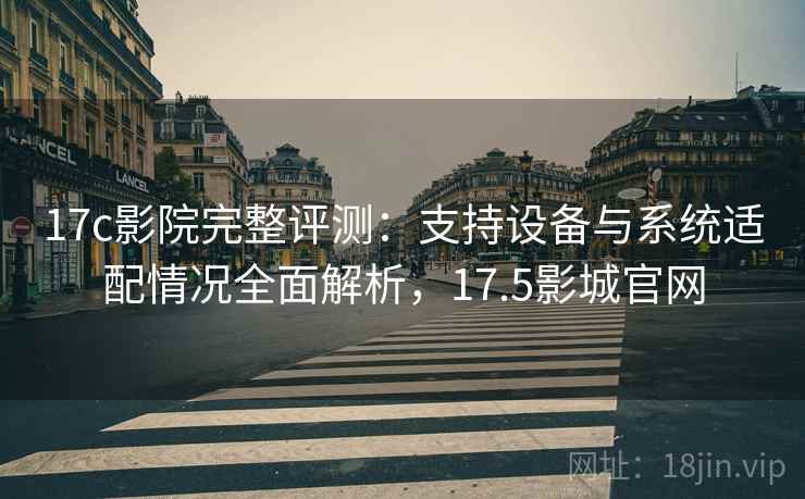 17c影院完整评测：支持设备与系统适配情况全面解析，17.5影城官网