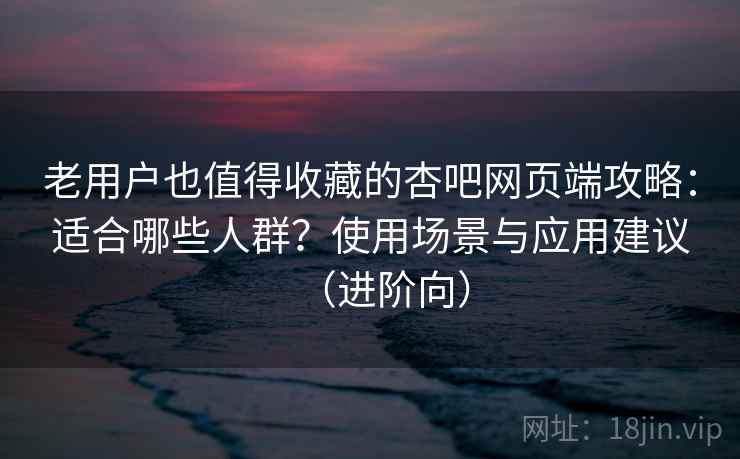 老用户也值得收藏的杏吧网页端攻略：适合哪些人群？使用场景与应用建议（进阶向）