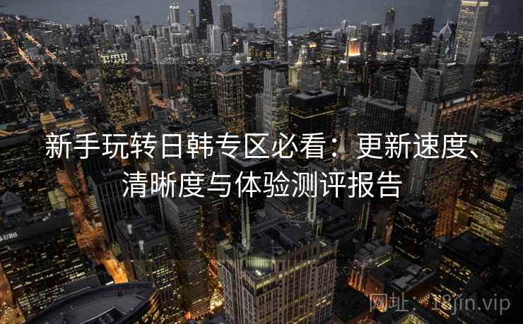 新手玩转日韩专区必看：更新速度、清晰度与体验测评报告