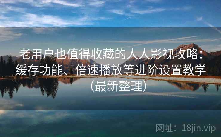 老用户也值得收藏的人人影视攻略：缓存功能、倍速播放等进阶设置教学（最新整理）