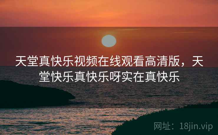 天堂真快乐视频在线观看高清版,天堂快乐真快乐呀实在真快乐 天堂真快乐视频在线观看高清版,天堂快乐真快乐呀实在真快乐